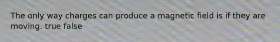The only way charges can produce a magnetic field is if they are moving. true false