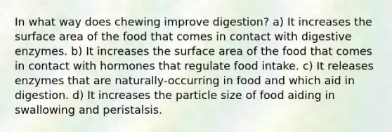 In what way does chewing improve digestion? a) It increases the surface area of the food that comes in contact with digestive enzymes. b) It increases the surface area of the food that comes in contact with hormones that regulate food intake. c) It releases enzymes that are naturally-occurring in food and which aid in digestion. d) It increases the particle size of food aiding in swallowing and peristalsis.