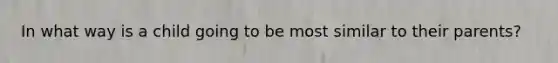 In what way is a child going to be most similar to their parents?