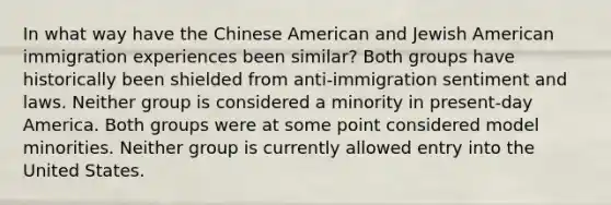 In what way have the Chinese American and Jewish American immigration experiences been similar? Both groups have historically been shielded from anti-immigration sentiment and laws. Neither group is considered a minority in present-day America. Both groups were at some point considered model minorities. Neither group is currently allowed entry into the United States.