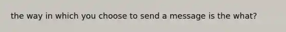 the way in which you choose to send a message is the what?