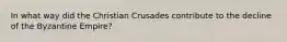 In what way did the Christian Crusades contribute to the decline of the Byzantine Empire?