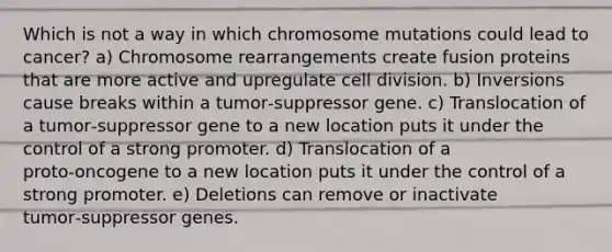 Which is not a way in which chromosome mutations could lead to cancer? a) Chromosome rearrangements create fusion proteins that are more active and upregulate <a href='https://www.questionai.com/knowledge/kjHVAH8Me4-cell-division' class='anchor-knowledge'>cell division</a>. b) Inversions cause breaks within a tumor‑suppressor gene. c) Translocation of a tumor‑suppressor gene to a new location puts it under the control of a strong promoter. d) Translocation of a proto‑oncogene to a new location puts it under the control of a strong promoter. e) Deletions can remove or inactivate tumor‑suppressor genes.