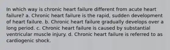 In which way is chronic heart failure different from acute heart failure? a. Chronic heart failure is the rapid, sudden development of heart failure. b. Chronic heart failure gradually develops over a long period. c. Chronic heart failure is caused by substantial ventricular muscle injury. d. Chronic heart failure is referred to as cardiogenic shock.