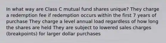 In what way are Class C mutual fund shares unique? They charge a redemption fee if redemption occurs within the first 7 years of purchase They charge a level annual load regardless of how long the shares are held They are subject to lowered sales charges (breakpoints) for larger dollar purchases