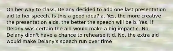 On her way to class, Delany decided to add one last presentation aid to her speech. Is this a good idea? a. Yes, the more creative the presentation aids, the better the speech will be b. Yes, if Delany was certain the aid would make a big impact c. No, Delany didn't have a chance to rehearse it d. No, the extra aid would make Delany's speech run over time