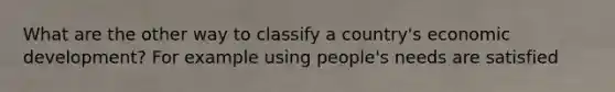 What are the other way to classify a country's economic development? For example using people's needs are satisfied