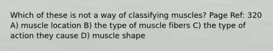 Which of these is not a way of classifying muscles? Page Ref: 320 A) muscle location B) the type of muscle fibers C) the type of action they cause D) muscle shape