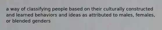 a way of classifying people based on their culturally constructed and learned behaviors and ideas as attributed to males, females, or blended genders