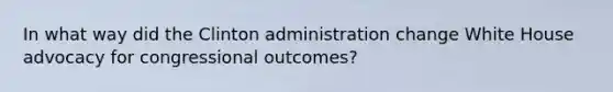 In what way did the Clinton administration change White House advocacy for congressional outcomes?