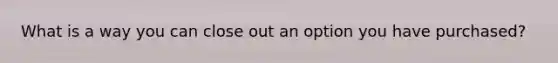 What is a way you can close out an option you have purchased?