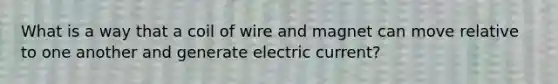 What is a way that a coil of wire and magnet can move relative to one another and generate electric current?