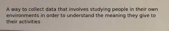 A way to collect data that involves studying people in their own environments in order to understand the meaning they give to their activities