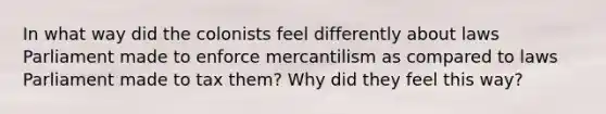 In what way did the colonists feel differently about laws Parliament made to enforce mercantilism as compared to laws Parliament made to tax them? Why did they feel this way?