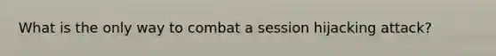 What is the only way to combat a session hijacking attack?