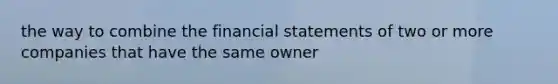 the way to combine the financial statements of two or more companies that have the same owner