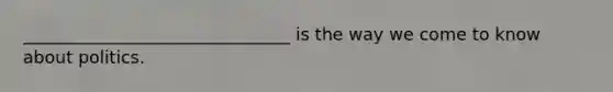 _______________________________ is the way we come to know about politics.