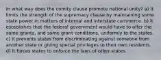 In what way does the comity clause promote national unity? a) It limits the strength of the supremacy clause by maintaining some state power in matters of internal and interstate commerce. b) It establishes that the federal government would have to offer the same grants, and same grant conditions, uniformly to the states. c) It prevents states from discriminating against someone from another state or giving special privileges to their own residents. d) It forces states to enforce the laws of other states.