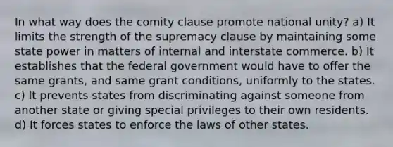 In what way does the comity clause promote national unity? a) It limits the strength of the supremacy clause by maintaining some state power in matters of internal and interstate commerce. b) It establishes that the federal government would have to offer the same grants, and same grant conditions, uniformly to the states. c) It prevents states from discriminating against someone from another state or giving special privileges to their own residents. d) It forces states to enforce the laws of other states.