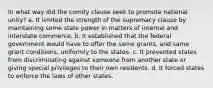 In what way did the comity clause seek to promote national unity? a. It limited the strength of the supremacy clause by maintaining some state power in matters of internal and interstate commerce. b. It established that the federal government would have to offer the same grants, and same grant conditions, uniformly to the states. c. It prevented states from discriminating against someone from another state or giving special privileges to their own residents. d. It forced states to enforce the laws of other states.