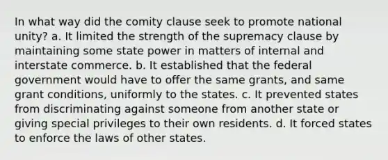 In what way did the comity clause seek to promote national unity? a. It limited the strength of the supremacy clause by maintaining some state power in matters of internal and interstate commerce. b. It established that the federal government would have to offer the same grants, and same grant conditions, uniformly to the states. c. It prevented states from discriminating against someone from another state or giving special privileges to their own residents. d. It forced states to enforce the laws of other states.