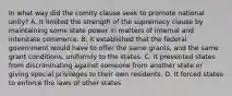 In what way did the comity clause seek to promote national unity? A. It limited the strength of the supremacy clause by maintaining some state power in matters of internal and interstate commerce. B. It established that the federal government would have to offer the same grants, and the same grant conditions, uniformly to the states. C. It prevented states from discriminating against someone from another state or giving special privileges to their own residents. D. It forced states to enforce the laws of other states