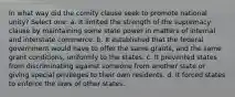 In what way did the comity clause seek to promote national unity? Select one: a. It limited the strength of the supremacy clause by maintaining some state power in matters of internal and interstate commerce. b. It established that the federal government would have to offer the same grants, and the same grant conditions, uniformly to the states. c. It prevented states from discriminating against someone from another state or giving special privileges to their own residents. d. It forced states to enforce the laws of other states.