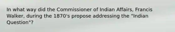 In what way did the Commissioner of Indian Affairs, Francis Walker, during the 1870's propose addressing the "Indian Question"?