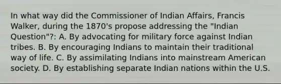 In what way did the Commissioner of Indian Affairs, Francis Walker, during the 1870's propose addressing the "Indian Question"?: A. By advocating for military force against Indian tribes. B. By encouraging Indians to maintain their traditional way of life. C. By assimilating Indians into mainstream American society. D. By establishing separate Indian nations within the U.S.