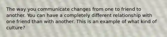 The way you communicate changes from one to friend to another. You can have a completely different relationship with one friend than with another. This is an example of what kind of culture?