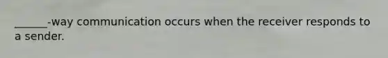 ______-way communication occurs when the receiver responds to a sender.