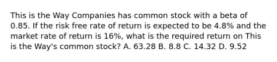 This is the Way Companies has common stock with a beta of 0.85. If the risk free rate of return is expected to be 4.8% and the market rate of return is 16%, what is the required return on This is the Way's common stock? A. 63.28 B. 8.8 C. 14.32 D. 9.52