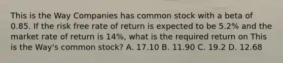 This is the Way Companies has common stock with a beta of 0.85. If the risk free rate of return is expected to be 5.2% and the market rate of return is 14%, what is the required return on This is the Way's common stock? A. 17.10 B. 11.90 C. 19.2 D. 12.68