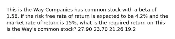 This is the Way Companies has common stock with a beta of 1.58. If the risk free rate of return is expected to be 4.2% and the market rate of return is 15%, what is the required return on This is the Way's common stock? 27.90 23.70 21.26 19.2