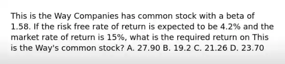 This is the Way Companies has common stock with a beta of 1.58. If the risk free rate of return is expected to be 4.2% and the market rate of return is 15%, what is the required return on This is the Way's common stock? A. 27.90 B. 19.2 C. 21.26 D. 23.70