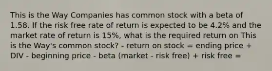 This is the Way Companies has common stock with a beta of 1.58. If the risk free rate of return is expected to be 4.2% and the market rate of return is 15%, what is the required return on This is the Way's common stock? - return on stock = ending price + DIV - beginning price - beta (market - risk free) + risk free =