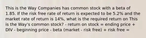 This is the Way Companies has common stock with a beta of 1.85. If the risk free rate of return is expected to be 5.2% and the market rate of return is 14%, what is the required return on This is the Way's common stock? - return on stock = ending price + DIV - beginning price - beta (market - risk free) + risk free =