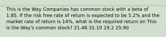 This is the Way Companies has common stock with a beta of 1.85. If the risk free rate of return is expected to be 5.2% and the market rate of return is 14%, what is the required return on This is the Way's common stock? 21.48 31.10 19.2 25.90