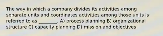 The way in which a company divides its activities among separate units and coordinates activities among those units is referred to as ________. A) process planning B) organizational structure C) capacity planning D) mission and objectives