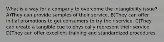 What is a way for a company to overcome the intangibility issue? A)They can provide samples of their service. B)They can offer initial promotions to get consumers to try their service. C)They can create a tangible cue to physically represent their service. D)They can offer excellent training and standardized procedures.