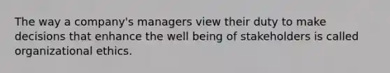 The way a company's managers view their duty to make decisions that enhance the well being of stakeholders is called organizational ethics.