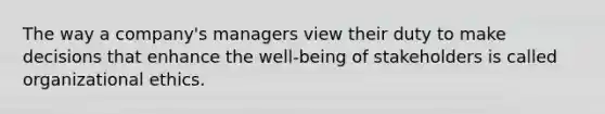 The way a company's managers view their duty to make decisions that enhance the well-being of stakeholders is called organizational ethics.