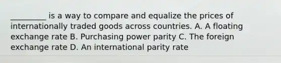 _________ is a way to compare and equalize the prices of internationally traded goods across countries. A. A floating exchange rate B. Purchasing power parity C. The foreign exchange rate D. An international parity rate