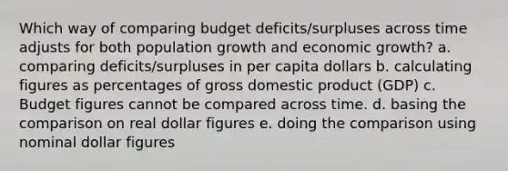 Which way of comparing budget deficits/surpluses across time adjusts for both population growth and economic growth? a. comparing deficits/surpluses in per capita dollars b. calculating figures as percentages of gross domestic product (GDP) c. Budget figures cannot be compared across time. d. basing the comparison on real dollar figures e. doing the comparison using nominal dollar figures