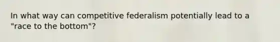 In what way can competitive federalism potentially lead to a "race to the bottom"?