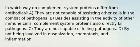 In which way do complement system proteins differ from antibodies? A) They are not capable of assisting other cells in the combat of pathogens. B) Besides assisting in the activity of other immune cells, complement system proteins also directly kill pathogens. C) They are not capable of killing pathogens. D) By not being involved in opsonization, chemotaxis, and inflammation.