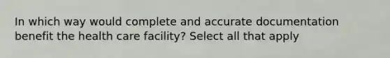 In which way would complete and accurate documentation benefit the health care facility? Select all that apply