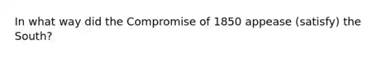 In what way did the Compromise of 1850 appease (satisfy) the South?