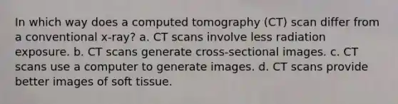 In which way does a computed tomography (CT) scan differ from a conventional x-ray? a. CT scans involve less radiation exposure. b. CT scans generate cross-sectional images. c. CT scans use a computer to generate images. d. CT scans provide better images of soft tissue.