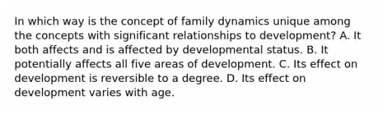 In which way is the concept of family dynamics unique among the concepts with significant relationships to development? A. It both affects and is affected by developmental status. B. It potentially affects all five areas of development. C. Its effect on development is reversible to a degree. D. Its effect on development varies with age.